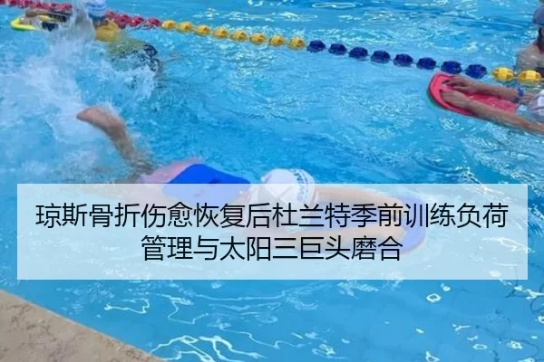 琼斯骨折伤愈恢复后杜兰特季前训练负荷管理与太阳三巨头磨合